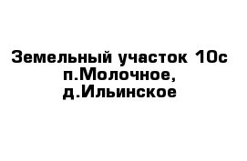 Земельный участок 10с п.Молочное, д.Ильинское